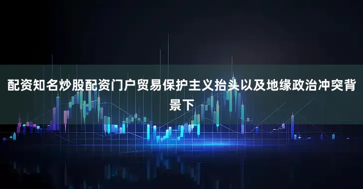 配资知名炒股配资门户贸易保护主义抬头以及地缘政治冲突背景下