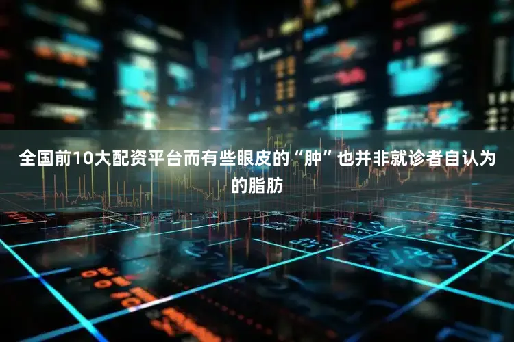 全国前10大配资平台而有些眼皮的“肿”也并非就诊者自认为的脂肪