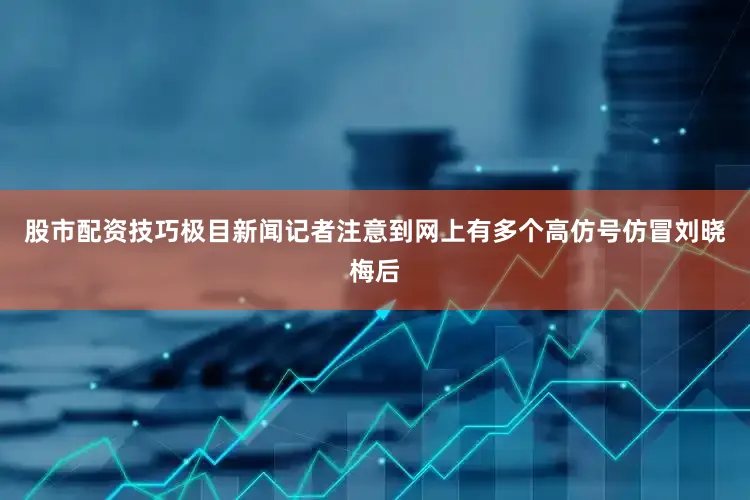 股市配资技巧极目新闻记者注意到网上有多个高仿号仿冒刘晓梅后