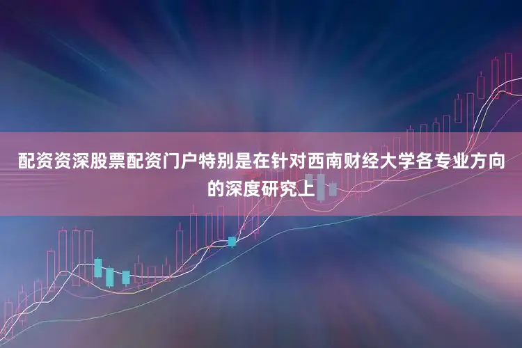 配资资深股票配资门户特别是在针对西南财经大学各专业方向的深度研究上