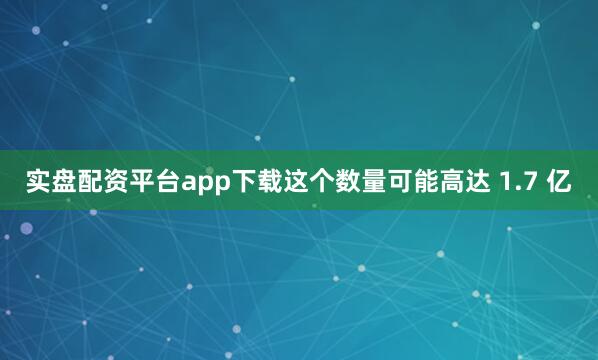 实盘配资平台app下载这个数量可能高达 1.7 亿