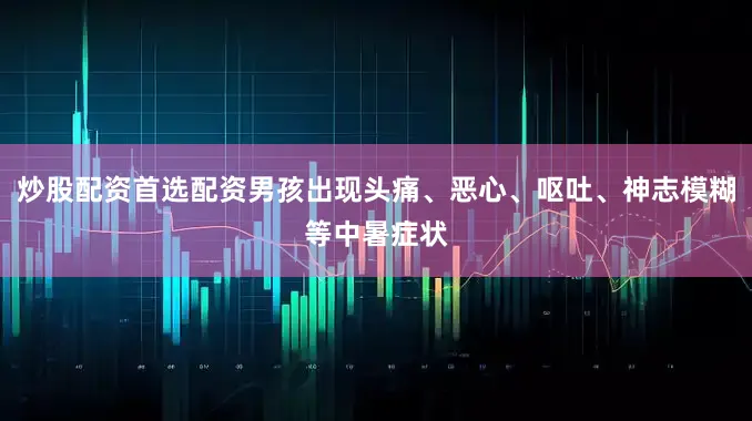 炒股配资首选配资男孩出现头痛、恶心、呕吐、神志模糊等中暑症状