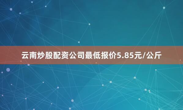 云南炒股配资公司最低报价5.85元/公斤
