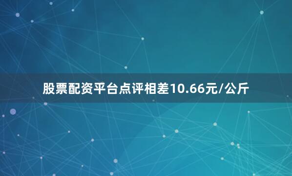 股票配资平台点评相差10.66元/公斤