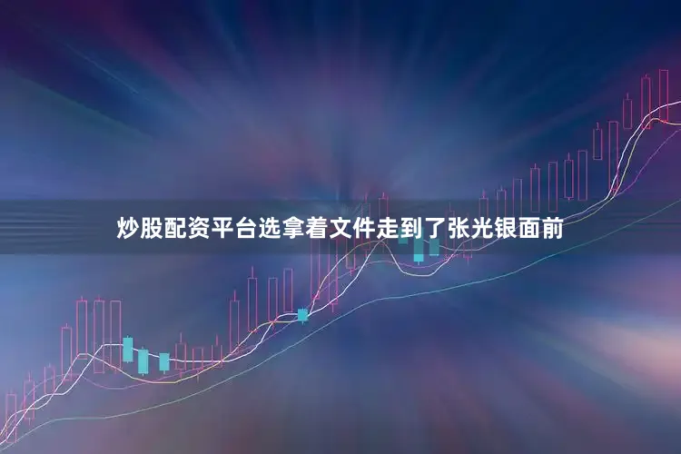 炒股配资平台选拿着文件走到了张光银面前