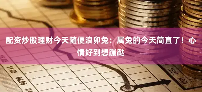 配资炒股理财今天随便浪卯兔：属兔的今天简直了！心情好到想蹦跶