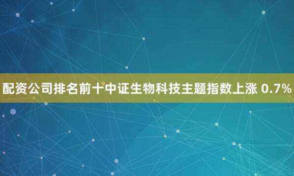配资公司排名前十中证生物科技主题指数上涨 0.7%