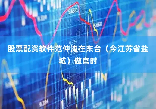 股票配资软件范仲淹在东台（今江苏省盐城）做官时