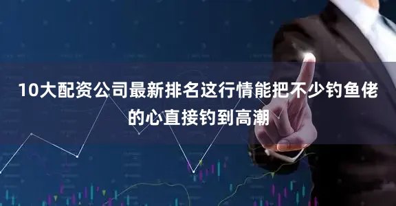 10大配资公司最新排名这行情能把不少钓鱼佬的心直接钓到高潮