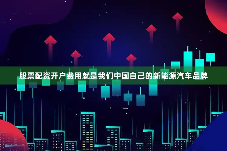 股票配资开户费用就是我们中国自己的新能源汽车品牌