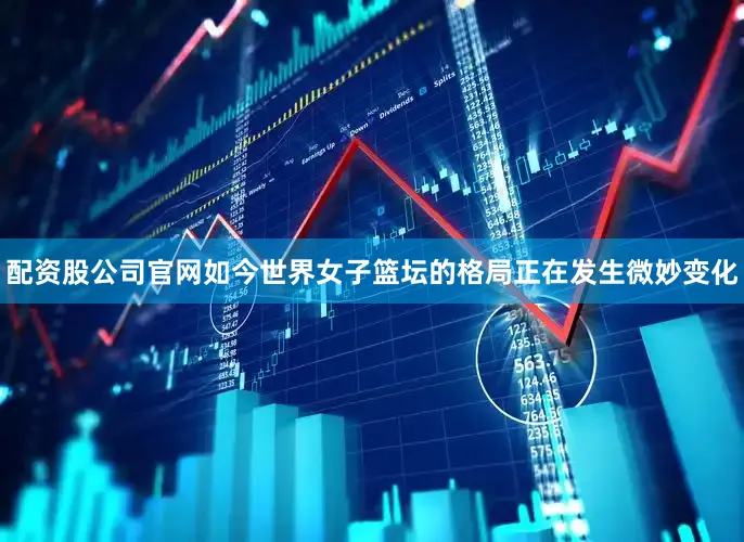配资股公司官网如今世界女子篮坛的格局正在发生微妙变化