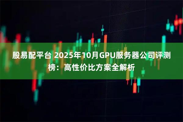 股易配平台 2025年10月GPU服务器公司评测榜：高性价比方案全解析