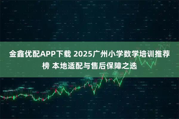金鑫优配APP下载 2025广州小学数学培训推荐榜 本地适配与售后保障之选