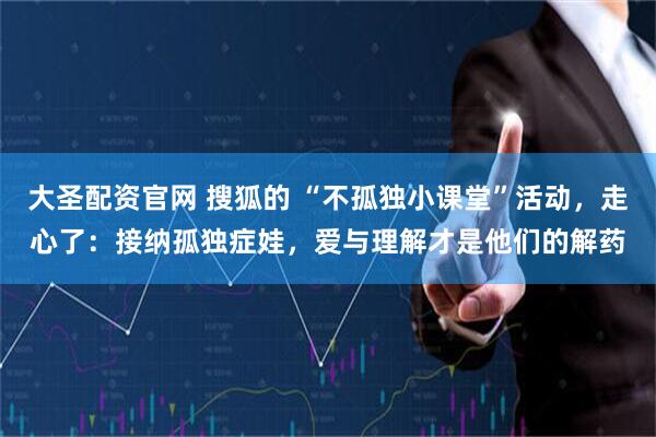 大圣配资官网 搜狐的 “不孤独小课堂”活动，走心了：接纳孤独症娃，爱与理解才是他们的解药