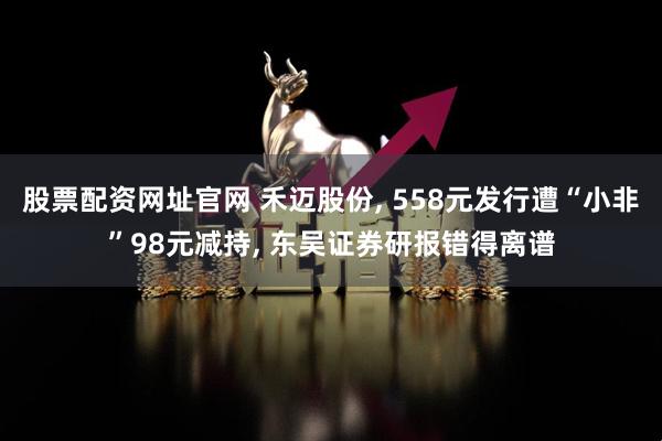股票配资网址官网 禾迈股份, 558元发行遭“小非”98元减持, 东吴证券研报错得离谱