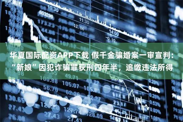 华夏国际配资APP下载 假千金骗婚案一审宣判：“新娘”因犯诈骗罪获刑四年半，追缴违法所得