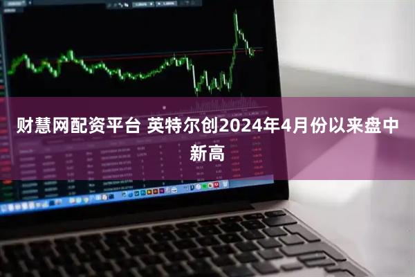 财慧网配资平台 英特尔创2024年4月份以来盘中新高