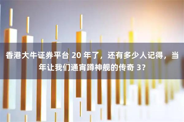 香港大牛证券平台 20 年了，还有多少人记得，当年让我们通宵蹲神舰的传奇 3？