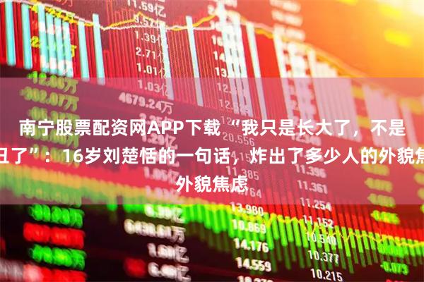 南宁股票配资网APP下载 “我只是长大了，不是变丑了”：16岁刘楚恬的一句话，炸出了多少人的外貌焦虑