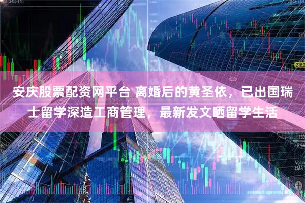 安庆股票配资网平台 离婚后的黄圣依，已出国瑞士留学深造工商管理，最新发文晒留学生活