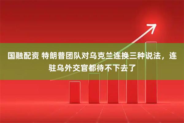 国融配资 特朗普团队对乌克兰连换三种说法，连驻乌外交官都待不下去了