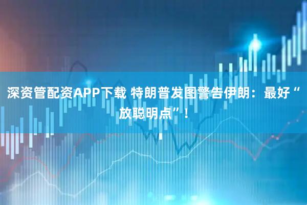 深资管配资APP下载 特朗普发图警告伊朗：最好“放聪明点”！