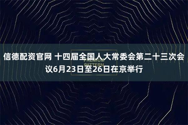 信德配资官网 十四届全国人大常委会第二十三次会议6月23日至26日在京举行